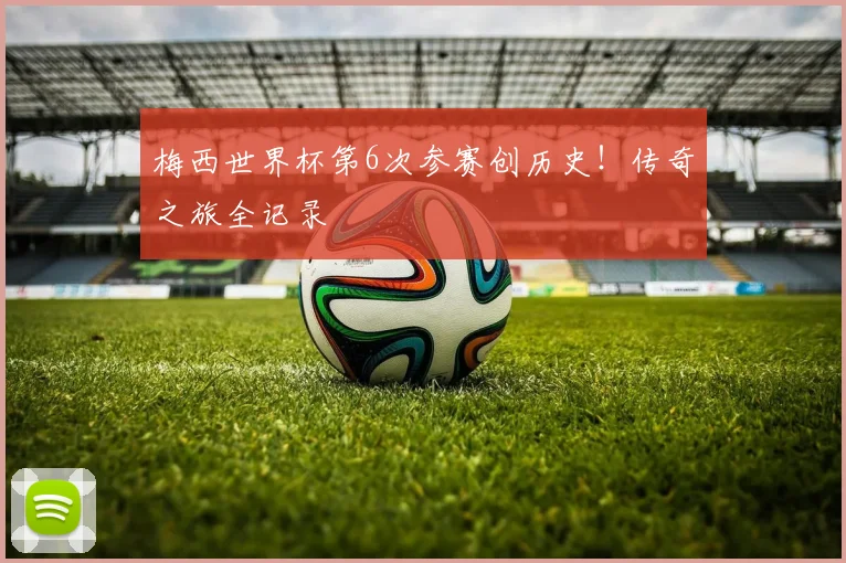 梅西世界杯第6次参赛创历史!传奇之旅全记录