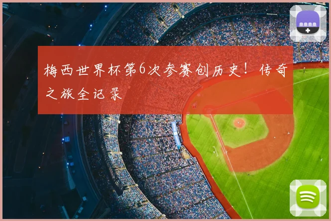 梅西世界杯第6次参赛创历史!传奇之旅全记录
