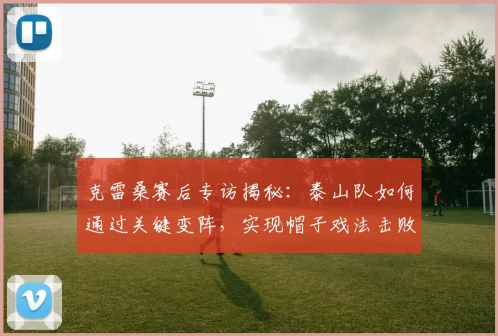 克雷桑赛后专访揭秘：泰山队如何通过关键变阵，实现帽子戏法击败申花