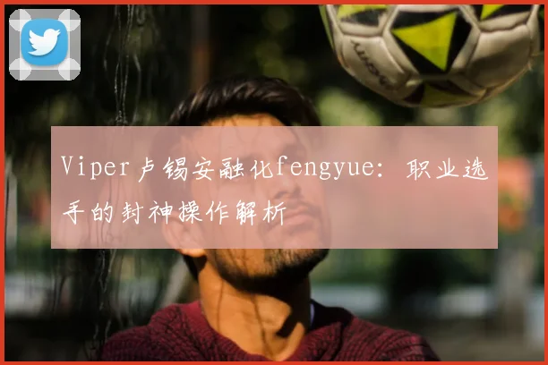 Viper卢锡安融化fengyue：职业选手的封神操作解析