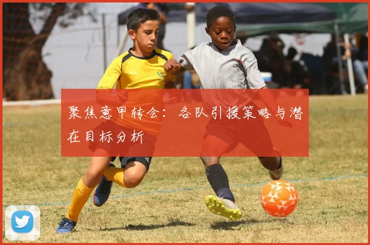 聚焦意甲转会:各队引援策略与潜在目标分析