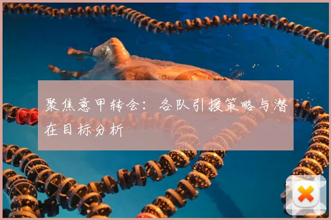 聚焦意甲转会:各队引援策略与潜在目标分析