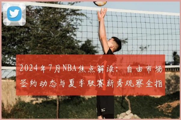 2024年7月NBA焦点解读：自由市场签约动态与夏季联赛新秀观察全指南