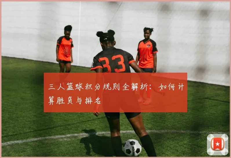 三人篮球积分规则全解析：如何计算胜负与排名