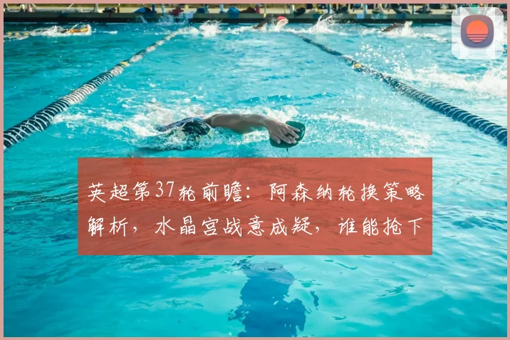 英超第37轮前瞻：阿森纳轮换策略解析，水晶宫战意成疑，谁能抢下关键分数？