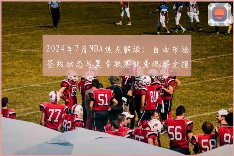 2024年7月NBA焦点解读：自由市场签约动态与夏季联赛新秀观察全指南