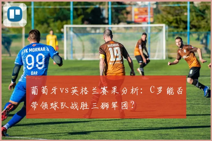 葡萄牙vs英格兰赛果分析：C罗能否带领球队战胜三狮军团？