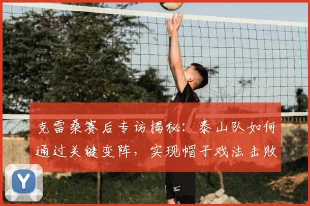 克雷桑赛后专访揭秘：泰山队如何通过关键变阵，实现帽子戏法击败申花