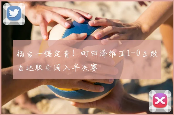 扬吉一锤定音！町田泽维亚1-0击败吉达联合闯入半决赛