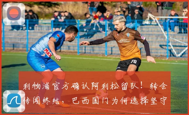 利物浦官方确认阿利松留队！转会传闻终结，巴西国门为何选择坚守安菲尔德？