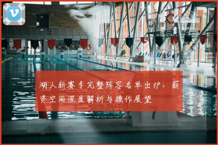 湖人新赛季完整阵容名单出炉，薪资空间深度解析与操作展望