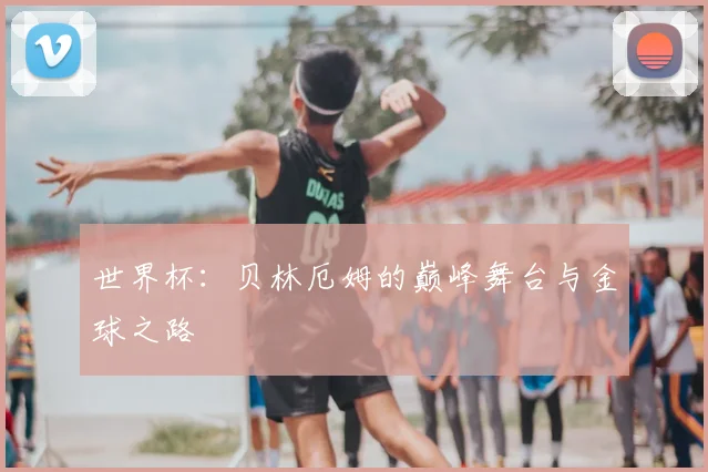 世界杯：贝林厄姆的巅峰舞台与金球之路