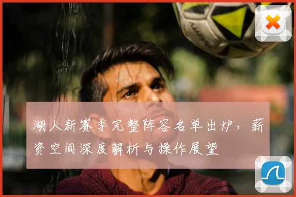 湖人新赛季完整阵容名单出炉，薪资空间深度解析与操作展望
