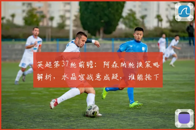 英超第37轮前瞻：阿森纳轮换策略解析，水晶宫战意成疑，谁能抢下关键分数？