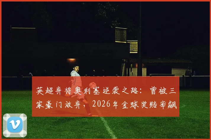英超弃将奥利塞逆袭之路：曾被三家豪门放弃，2026年金球奖赔率飙升，水晶宫核心数据解读