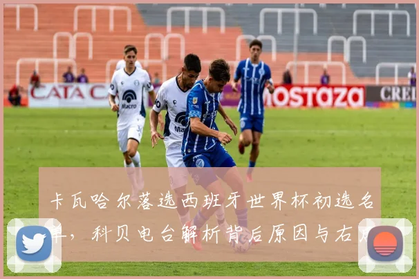 卡瓦哈尔落选西班牙世界杯初选名单，科贝电台解析背后原因与右后卫新选择